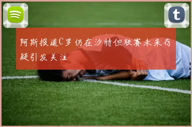 阿斯报道C罗仍在沙特但联赛未来存疑引发关注