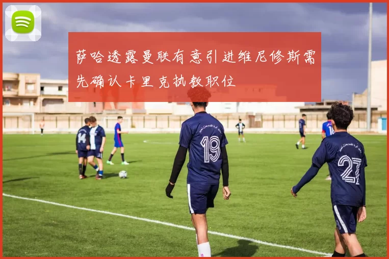 萨哈透露曼联有意引进维尼修斯需先确认卡里克执教职位