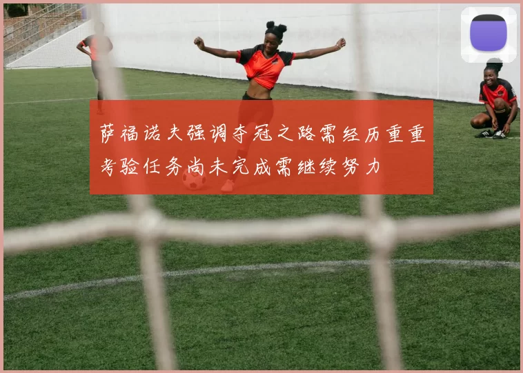 萨福诺夫强调夺冠之路需经历重重考验任务尚未完成需继续努力