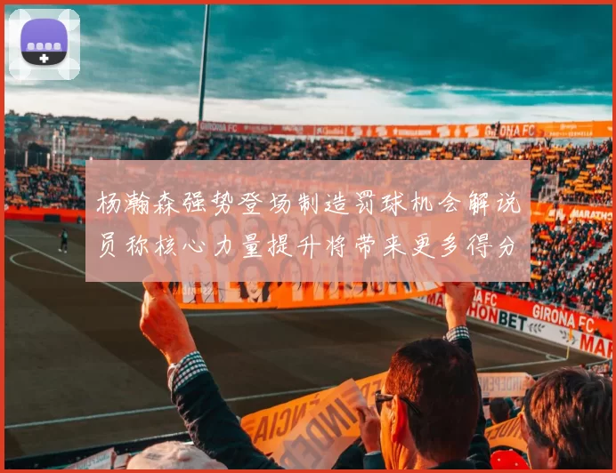 杨瀚森强势登场制造罚球机会解说员称核心力量提升将带来更多得分可能