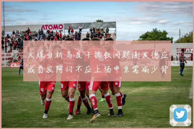 火媒分析乌度卡执教问题谢泼德应成首发阿门不应上场申京需减少背打次数