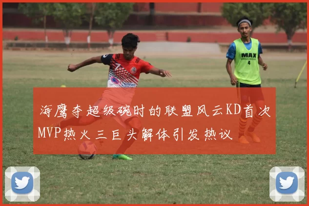 海鹰夺超级碗时的联盟风云KD首次MVP热火三巨头解体引发热议