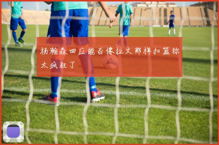 杨瀚森回应能否像拉文那样扣篮称太疯狂了