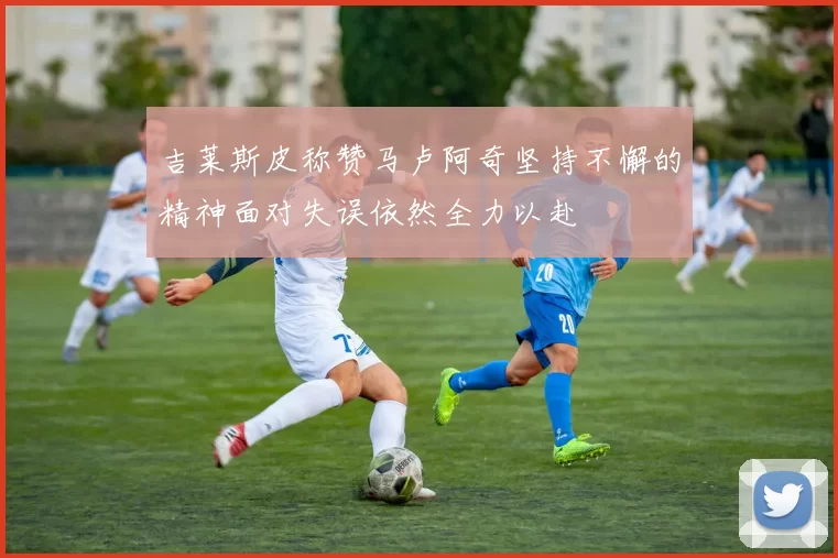 吉莱斯皮称赞马卢阿奇坚持不懈的精神面对失误依然全力以赴