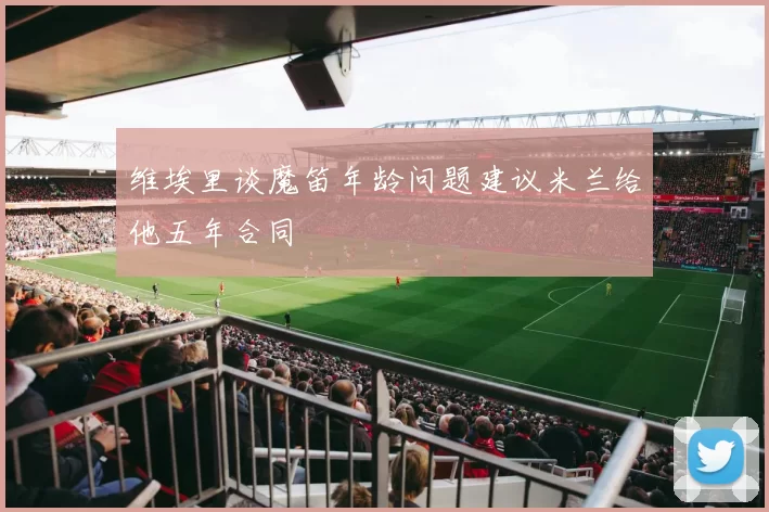 维埃里谈魔笛年龄问题建议米兰给他五年合同