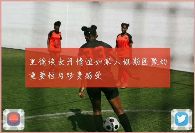 里德谈麦丹情谊如家人假期团聚的重要性与珍贵感受