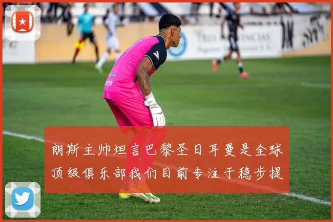 朗斯主帅坦言巴黎圣日耳曼是全球顶级俱乐部我们目前专注于稳步提升表现